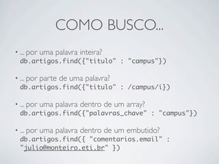 COMO BUSCO...
• ... por uma palavra inteira?
  db.artigos.find({"titulo" : "campus"})

• ... por parte de uma palavra?
  db.artigos.find({"titulo" : /campus/i})

• ... por uma palavra dentro de um array?
  db.artigos.find({"palavras_chave" : "campus"})

• ... por uma palavra dentro de um embutido?
  db.artigos.find({ "comentarios.email" :
  "julio@monteiro.eti.br" })
 
