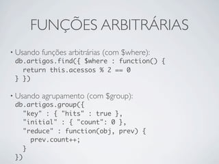 FUNÇÕES ARBITRÁRIAS
• Usando funções arbitrárias (com $where):
  db.artigos.find({ $where : function() {
    return this.acessos % 2 == 0
  } })

• Usando agrupamento (com $group):
  db.artigos.group({
     "key" : { "hits" : true },
     "initial" : { "count": 0 },
     "reduce" : function(obj, prev) {
       prev.count++;
     }
  })
 