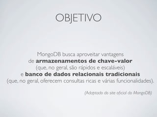 OBJETIVO


             MongoDB busca aproveitar vantagens
         de armazenamentos de chave-valor
            (que, no geral, são rápidos e escaláveis)
      e banco de dados relacionais tradicionais
(que, no geral, oferecem consultas ricas e várias funcionalidades).

                                   (Adaptado do site oﬁcial do MongoDB)
 