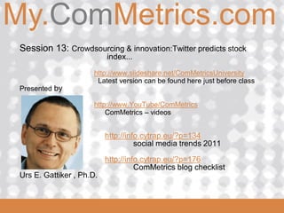 My.ComMetrics.com
ComMetrics

  Session 13: Crowdsourcing & innovation:Twitter predicts stock
                            index...

                       http://www.slideshare.net/ComMetricsUniversity
                        Latest version can be found here just before class
  Presented by

                       http://www.YouTube/ComMetrics
                           ComMetrics – videos


                            http://info.cytrap.eu/?p=134
                                      social media trends 2011

                            http://info.cytrap.eu/?p=176
                                      ComMetrics blog checklist
  Urs E. Gattiker , Ph.D.

 2008_06_16
 