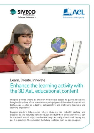 Learn. Create. Innovate
Enhance the learning activity with
the 3D AeL educational content
Imagine a world where all children would have access to quality education.
Imagine the school of the future where pedagogy would blend with educational
technology to offer an adaptive, collaborative and motivating teaching and
learning experience.

Imagine modern laboratories where students can virtually explore and
discover all the natural phenomena, can conduct their own experiments, can
interact with virtual objects and where they can really understand theory and
put it in practice. The school of the future is closer than we can imagine.
 