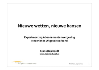 Nieuwe	
  wetten,	
  nieuwe	
  kansen

   Expertmeeting	
  Abonnementenwetgeving
        Nederlands	
  Uitgeversverbond


              Frans	
  Reichardt
              www.fransreichardt.nl



                                      Amstelveen,	
  20	
  januari	
  2011   1
 