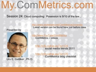 My.ComMetrics.com
ComMetrics

  Session 24: Cloud computing: Posession is 9/10 of the law...

                       http://www.slideshare.net/ComMetricsUniversity
                        Latest version can be found here just before class
  Presented by

                       http://www.YouTube/ComMetrics
                           ComMetrics – videos


                            http://info.cytrap.eu/?p=134
                                      social media trends 2011

                            http://info.cytrap.eu/?p=176
                                      ComMetrics blog checklist
  Urs E. Gattiker , Ph.D.

 2008_06_16
 