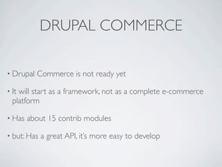 DRUPAL COMMERCE

• Drupal   Commerce is not ready yet

• Itwill start as a framework, not as a complete e-commerce
  platform

• Has   about 15 contrib modules

• but: Has   a great API, it’s more easy to develop
 