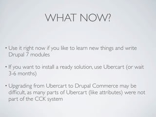 WHAT NOW?

• Useit right now if you like to learn new things and write
  Drupal 7 modules

• Ifyou want to install a ready solution, use Ubercart (or wait
  3-6 months)

• Upgrading    from Ubercart to Drupal Commerce may be
  difﬁcult, as many parts of Ubercart (like attributes) were not
  part of the CCK system
 