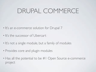 DRUPAL COMMERCE

• It’s   an e-commerce solution for Drupal 7

• It’s   the successor of Ubercart

• It’s   not a single module, but a family of modules

• Provides    core and plugin modules

• Has all the potential to be #1 Open Source e-commerce
  project
 