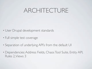 ARCHITECTURE

• User    Drupal development standards

• Full   simple test coverage

• Separation    of underlying API’s from the default UI

• Dependencies: Address     Fields, Chaos Tool Suite, Entity API,
 Rules 2, Views 3
 