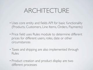 ARCHITECTURE
• Usescore entity and ﬁelds API for basic functionality
 (Products, Customers, Line Items, Orders, Payments)

• Priceﬁeld uses Rules module to determine different
 prices for different users, roles, date or other
 circumstances

• Taxes   and shipping are also implemented through
 Rules

• Product creation and product display are two
 different processes
 