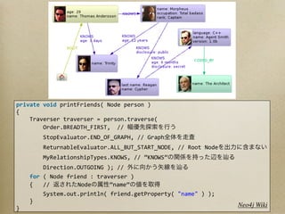 private	
  void	
  printFriends(	
  Node	
  person	
  )
{
	
  	
  	
  	
  Traverser	
  traverser	
  =	
  person.traverse(
	
  	
  	
  	
  	
  	
  	
  	
  Order.BREADTH_FIRST,	
  	
  //	
  
	
  	
  	
  	
  	
  	
  	
  	
  StopEvaluator.END_OF_GRAPH,	
  //	
  Graph
	
  	
  	
  	
  	
  	
  	
  	
  ReturnableEvaluator.ALL_BUT_START_NODE,	
  //	
  Root	
  Node
	
  	
  	
  	
  	
  	
  	
  	
  MyRelationshipTypes.KNOWS,	
  //	
  ”KNOWS”
	
  	
  	
  	
  	
  	
  	
  	
  Direction.OUTGOING	
  );	
  //	
  
	
  	
  	
  	
  for	
  (	
  Node	
  friend	
  :	
  traverser	
  )
	
  	
  	
  	
  {	
  	
  	
  //	
         Node         ”name”
	
  	
  	
  	
  	
  	
  	
  	
  System.out.println(	
  friend.getProperty(	
  "name"	
  )	
  );
	
  	
  	
  	
  }
                                                                                                  Neo4j Wiki
}
 