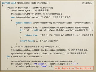 private	
  void	
  findHackers(	
  Node	
  startNode	
  )                                                                               Neo4j Wiki
{
	
  	
  	
  	
  Traverser	
  traverser	
  =	
  startNode.traverse(
	
  	
  	
  	
  	
  	
  	
  	
  Order.BREADTH_FIRST,	
  //	
  
	
  	
  	
  	
  	
  	
  	
  	
  StopEvaluator.END_OF_GRAPH,	
  //	
  Graph
	
  	
  	
  	
  	
  	
  	
  	
  new	
  ReturnableEvaluator()	
  //	
  
	
  	
  	
  	
  	
  	
  	
  	
  {
	
  	
  	
  	
  	
  	
  	
  	
  	
  	
  	
  	
  public	
  boolean	
  isReturnableNode(	
  TraversalPosition	
  currentPosition	
  )
	
  	
  	
  	
  	
  	
  	
  	
  	
  	
  	
  	
  {
	
  	
  	
  	
  	
  	
  	
  	
  	
  	
  	
  	
  	
  	
  	
  	
  Relationship	
  rel	
  =	
  currentPosition.lastRelationshipTraversed();
	
  	
  	
  	
  	
  	
  	
  	
  	
  	
  	
  	
  	
  	
  	
  	
  if	
  (	
  rel	
  !=	
  null	
  &&	
  rel.isType(	
  MyRelationshipTypes.CODED_BY	
  )	
  )
	
  	
  	
  	
  	
  	
  	
  	
  	
  	
  	
  	
  	
  	
  	
  	
  {
	
  	
  	
  	
  	
  	
  	
  	
  	
  	
  	
  	
  	
  	
  	
  	
  	
  	
  	
  	
  return	
  true;	
  //          	
  “CODED_BY”	
  
	
  	
  	
  	
  	
  	
  	
  	
  	
  	
  	
  	
  	
  	
  	
  	
  }
	
  	
  	
  	
  	
  	
  	
  	
  	
  	
  	
  	
  	
  	
  	
  	
  return	
  false;	
  //	
  
	
  	
  	
  	
  	
  	
  	
  	
  	
  	
  	
  	
  }
	
  	
  	
  	
  	
  	
  	
  	
  },	
  //	
                                    2
	
  	
  	
  	
  	
  	
  	
  	
  MyRelationshipTypes.CODED_BY,	
  Direction.OUTGOING,	
  //	
  
	
  	
  	
  	
  	
  	
  	
  	
  MyRelationshipTypes.KNOWS,	
  Direction.OUTGOING	
  );	
  //	
  
	
  	
  	
  	
  for	
  (	
  Node	
  hacker	
  :	
  traverser	
  )
	
  	
  	
  	
  {
	
  	
  	
  	
  	
  	
  	
  	
  TraversalPosition	
  position	
  =	
  traverser.currentPosition();
	
  	
  	
  	
  	
  	
  	
  	
  System.out.println(	
  "At	
  depth	
  "	
  +	
  position.depth()	
  +	
  "	
  =>	
  "
	
  	
  	
  	
  	
  	
  	
  	
  	
  	
  	
  	
  +	
  hacker.getProperty(	
  "name"	
  )	
  );
	
  	
  	
  	
  }                                                                             ∴	
  At	
  depth	
  4	
  =>	
  The	
  Architect
 