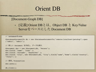 Orient DB
     [Document-Graph DB]
              [    ] Orient DB                Object DB  Key/Value
              Server                         Document DB
// DATABASE   OPEN
ODatabaseDocumentTx db = new ODatabaseDocumentTx("remote:localhost/petshop").open
("admin", "admin");

//      Document
ODocument doc = new ODocument(db, "Person");
doc.field( "name", "Luke" );
doc.field( "surname", "Skywalker" );
doc.field( "city", new ODocument(db, "City").field("name","Rome").field("country",
"Italy") );
             
//      Transaction
doc.save();

db.close();
 