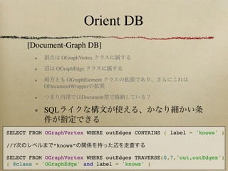 Orient DB
      [Document-Graph DB]
                 OGraphVertex

               OGraphEdge

                  OGraphElement
           ODocumentWrapper

                        Document

           SQL

SELECT FROM OGraphVertex WHERE outEdges CONTAINS ( label = 'knows' )

//7           ”knows”

SELECT FROM OGraphVertex WHERE outEdges TRAVERSE(0,7,'out,outEdges')
( @class = 'OGraphEdge' and label = 'knows' )
 