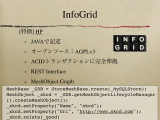 InfoGrid
    [    ] HP
        JAVA
                           AGPLv3
        ACID
        REST Interface
        MeshObject Graph
MeshBase _GDB = StoreMeshBase.create(_MySQLStore);
MeshObject _xkcd = _GDB.getMeshObjectLifecycleManager
().createMeshObject();
_xkcd.setProperty("Name", "xkcd");
_xkcd.setProperty("Url", "http://www.xkcd.com");
_xkcd.relate(_good)
 