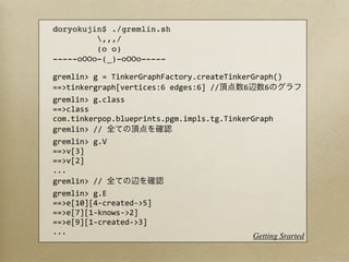 doryokujin$ ./gremlin.sh
         ,,,/
         (o o)
-----oOOo-(_)-oOOo-----

gremlin>	
  g	
  =	
  TinkerGraphFactory.createTinkerGraph()
==>tinkergraph[vertices:6	
  edges:6]	
  //        6     6
gremlin>	
  g.class
==>class	
  
com.tinkerpop.blueprints.pgm.impls.tg.TinkerGraph
gremlin>	
  //	
  
gremlin>	
  g.V
==>v[3]
==>v[2]
...
gremlin>	
  //	
  
gremlin>	
  g.E
==>e[10][4-­‐created-­‐>5]
==>e[7][1-­‐knows-­‐>2]
==>e[9][1-­‐created-­‐>3]
...
                                                      Getting Srarted
 