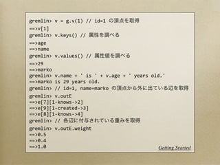 gremlin>	
  v	
  =	
  g.v(1)	
  //	
  id=1	
  
==>v[1]
gremlin>	
  v.keys()	
  //	
  
==>age
==>name
gremlin>	
  v.values()	
  //	
  
==>29
==>marko
gremlin>	
  v.name	
  +	
  '	
  is	
  '	
  +	
  v.age	
  +	
  '	
  years	
  old.'
==>marko	
  is	
  29	
  years	
  old.
gremlin>	
  //	
  id=1,	
  name=marko	
  
gremlin>	
  v.outE
==>e[7][1-­‐knows-­‐>2]
==>e[9][1-­‐created-­‐>3]
==>e[8][1-­‐knows-­‐>4]
gremlin>	
  //	
  
gremlin>	
  v.outE.weight
==>0.5
==>0.4
==>1.0                                                                         Getting Srarted
 