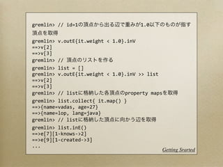 gremlin>	
  //	
  id=1                                                                              1.0


gremlin>	
  v.outE{it.weight	
  <	
  1.0}.inV
==>v[2]
==>v[3]
gremlin>	
  //	
  
gremlin>	
  list	
  =	
  []	
  	
  	
  	
  	
  	
  	
  	
  	
  	
  	
  	
  	
  	
  	
  	
  	
  	
  	
  	
  	
  	
  	
  	
  	
  	
  	
  	
  	
  
gremlin>	
  v.outE{it.weight	
  <	
  1.0}.inV	
  >>	
  list
==>v[2]
==>v[3]
gremlin>	
  //	
  list                                                              property	
  maps
gremlin>	
  list.collect{	
  it.map()	
  }
==>{name=vadas,	
  age=27}
==>{name=lop,	
  lang=java}
gremlin>	
  //	
  list
gremlin>	
  list.inE()	
  	
  	
  	
  	
  	
  	
  
==>e[7][1-­‐knows-­‐>2]
==>e[9][1-­‐created-­‐>3]
...
                                                                                                                                        Getting Srarted
 