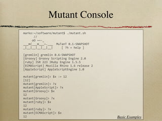 Mutant Console
marko:~/software/mutant$	
  ./mutant.sh	
  
	
  	
  	
  	
  	
  	
  //
	
  	
  	
  	
  	
  oO	
  ~~-­‐_
___m(___m___~.___	
  	
  MuTanT	
  0.1-­‐SNAPSHOT
_|__|__|__|__|__|	
  	
  	
  	
  	
  [	
  ?h	
  =	
  help	
  ]

[gremlin]	
  gremlin	
  0.6-­‐SNAPSHOT
[Groovy]	
  Groovy	
  Scripting	
  Engine	
  2.0
[ruby]	
  JSR	
  223	
  JRuby	
  Engine	
  1.5.5
[ECMAScript]	
  Mozilla	
  Rhino	
  1.6	
  release	
  2
[AppleScript]	
  AppleScriptEngine	
  1.0

mutant[gremlin]>	
  $x	
  :=	
  12
[12]
mutant[gremlin]>	
  ?x
mutant[AppleScript]>	
  ?x
mutant[Groovy]>	
  $x
12
mutant[Groovy]>	
  ?x
mutant[ruby]>	
  $x
12
mutant[ruby]>	
  ?x
mutant[ECMAScript]>	
  $x
12                                                               Basic Examples
 