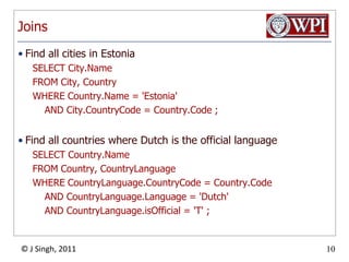 JoinsFind all cities in EstoniaSELECT City.NameFROM City, CountryWHERE Country.Name = 'Estonia'    AND City.CountryCode = Country.Code ;Find all countries where Dutch is the official languageSELECT Country.NameFROM Country, CountryLanguageWHERE CountryLanguage.CountryCode = Country.Code    AND CountryLanguage.Language = 'Dutch'    AND CountryLanguage.isOfficial = 'T' ;