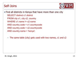 Self-JoinsFind all districts in Kenya that have more than one citySELECT distinct c1.district FROM city c1, city c2, country WHERE c1.name != c2.nameAND country.code = c1.countrycode AND country.code = c2.countrycode AND country.name = 'kenya';The same table (city) gets used with two names, c1 and c2