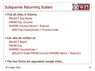 Subqueries Returning ScalarsFind all cities in EstoniaSELECT City.NameFROM City, CountryWHERE Country.Name = 'Estonia'    AND City.CountryCode = Country.CodeCan also be written asSELECT NameFROM CityWHERE CountryCode = 	(SELECT Code FROM Country WHERE Name = 'Estonia')The two forms are equivalent except when… 