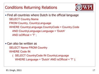 Conditions Returning RelationsFind all countries where Dutch is the official languageSELECT Country.NameFROM Country, CountryLanguageWHERE CountryLanguage.CountryCode = Country.Code    AND CountryLanguage.Language = 'Dutch'    AND isOfficial = 'T' ;Can also be written asSELECT Name FROM Country WHERE Code IN 	(	SELECT CountryCode IN CountryLanguage		WHERE Language = 'Dutch' AND isOfficial = 'T' );