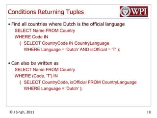 Conditions Returning TuplesFind all countries where Dutch is the official languageSELECT Name FROM Country WHERE Code IN 	(	SELECT CountryCode IN CountryLanguage		WHERE Language = 'Dutch' AND isOfficial = 'T' );Can also be written asSELECT Name FROM Country WHERE (Code, 'T') IN 	(	SELECT CountryCode, isOfficial FROM CountryLanguage		WHERE Language = 'Dutch' );