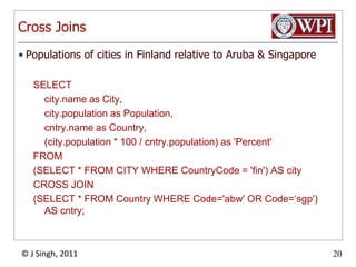 Cross JoinsPopulations of cities in Finland relative to Aruba & SingaporeSELECT 	city.name as City, city.population as Population, 	cntry.name as Country,	(city.population * 100 / cntry.population) as 'Percent' FROM (SELECT * FROM CITY WHERE CountryCode = 'fin') AS city CROSS JOIN(SELECT * FROM Country WHERE Code='abw' OR Code=‘sgp') AS cntry;