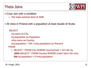 Theta JoinsCross Join with a conditionThe most common form of JOINAll cities in Finland with a population at least double of Aruba SELECT  	cty.name as City,  cty.population as Population,  	cntry.name as Country, 	(cty.population * 100 / cntry.population) as 'Percent' FROM  	(	SELECT * FROM City WHERE CountryCode = 'fin') AS ctyJOIN (SELECT * FROM Country WHERE Code='abw') AS cntryONcty.population > 2*cntry.population;