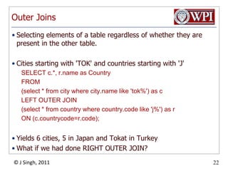 Outer JoinsSelecting elements of a table regardless of whether they are present in the other table.Cities starting with 'TOK' and countries starting with 'J'SELECT c.*, r.name as Country FROM (select * from city where city.name like 'tok%') as c LEFT OUTER JOIN (select * from country where country.code like 'j%') as r ON (c.countrycode=r.code);Yields 6 cities, 5 in Japan and Tokat in TurkeyWhat if we had done RIGHT OUTER JOIN?