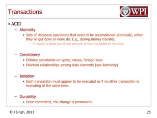 TransactionsACIDAtomicitySets of database operations that need to be accomplished atomically, either they all get done or none do. E.g., during money transfer,If money is taken out of one account, it must be added to the otherConsistencyEnforce constraints on types, values, foreign keysMaintain relationships among data elements (see Atomicity)IsolationEach transaction must appear to be executed as if no other transaction is executing at the same time.DurabilityOnce committed, the change is permanent.