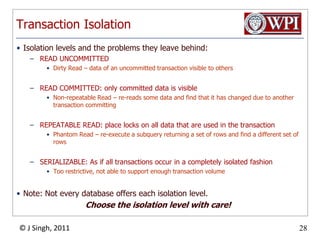 Transaction IsolationIsolation levels and the problems they leave behind:READ UNCOMMITTEDDirty Read – data of an uncommitted transaction visible to othersREAD COMMITTED: only committed data is visibleNon-repeatable Read – re-reads some data and find that it has changed due to another transaction committingREPEATABLE READ: place locks on all data that are used in the transactionPhantom Read – re-execute a subquery returning a set of rows and find a different set of rowsSERIALIZABLE: As if all transactions occur in a completely isolated fashionToo restrictive, not able to support enough transaction volumeNote: Not every database offers each isolation level.Choose the isolation level with care!