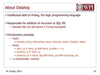 AboutDatalogIntellectual debt to Prolog, the logic programming languageResponsible for addition of recursion to SQL-99.Extends SQL but still leaves it Turing-incompleteIntroductory example:Facts:Par(sally, john), Par(martha, mary), Par(mary, peter), Par(john, peter)Rules:Sib(x, y)  Par(x, p) AND Par(y, p) AND x <> yCousin(x, y)  Sib(x, y)Cousin(x, y)  Par(x, xp) AND Par(y, yp) AND Cousin(xp, yp)  Cousin(sally, martha)