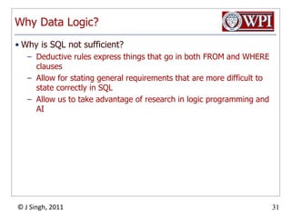 Why Data Logic?Why is SQL not sufficient?Deductive rules express things that go in both FROM and WHERE clausesAllow for stating general requirements that are more difficult to state correctly in SQLAllow us to take advantage of research in logic programming and AI
