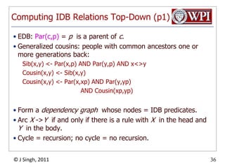 Computing IDB Relations Top-Down (p1)EDB: Par(c,p) = p  is a parent of c.Generalized cousins: people with common ancestors one or more generations back:Sib(x,y) <- Par(x,p) AND Par(y,p) AND x<>yCousin(x,y) <- Sib(x,y)Cousin(x,y) <- Par(x,xp) AND Par(y,yp)				AND Cousin(xp,yp)Form a dependency graph  whose nodes = IDB predicates.Arc X ->Y  if and only if there is a rule with X  in the head and Y  in the body.Cycle = recursion; no cycle = no recursion.