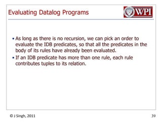 Evaluating Datalog ProgramsAs long as there is no recursion, we can pick an order to evaluate the IDB predicates, so that all the predicates in the body of its rules have already been evaluated.If an IDB predicate has more than one rule, each rule contributes tuples to its relation. 