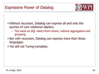 Expressive Power of DatalogWithout recursion, Datalog can express all and only the queries of core relational algebra.The same as SQL select-from-where, without aggregation and grouping.But with recursion, Datalog can express more than these languages.Yet still not Turing-complete.