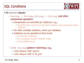SQL ConditionsIn WHERE clause:String1 = String2, String1 > String2 and other comparison operatorsComparisons are controlled by ‘collations’, e.g.,COLLATE Latin1_General_CI_AS (Latin1 collation, case insensitive, accent sensitive)For other available collations, check your databaseCollations can be specified at three levelsFor the entire databaseFor an attribute during in CREATE TABLEIn the WHERE clauseLIKE String (pattern matching), e.g.,'John Wayne' LIKE 'John%''John Wayne' LIKE ‘% W_yne'