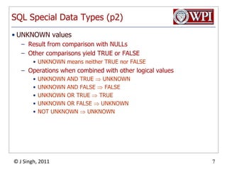SQL Special Data Types (p2)UNKNOWN valuesResult from comparison with NULLsOther comparisons yield TRUE or FALSE UNKNOWN means neither TRUE nor FALSEOperations when combined with other logical valuesUNKNOWN AND TRUE  UNKNOWNUNKNOWN AND FALSE  FALSEUNKNOWN OR TRUE  TRUEUNKNOWN OR FALSE  UNKNOWNNOT UNKNOWN  UNKNOWN