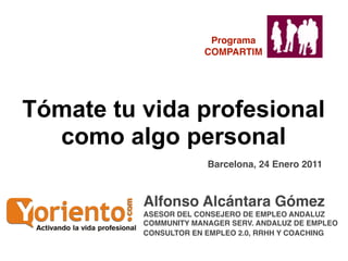 Programa
                      COMPARTIM




Tómate tu vida profesional
  como algo personal
                       Barcelona, 24 Enero 2011



          Alfonso Alcántara Gómez
          ASESOR DEL CONSEJERO DE EMPLEO ANDALUZ
          COMMUNITY MANAGER SERV. ANDALUZ DE EMPLEO
          CONSULTOR EN EMPLEO 2.0, RRHH Y COACHING
 