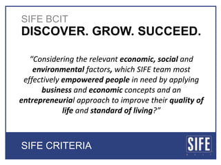 SIFE BCIT,[object Object],DISCOVER. GROW. SUCCEED. ,[object Object],“Consideringthe relevant economic, social and environmental factors, which SIFE team most effectively empowered people in need by applying business and economic concepts and an entrepreneurial approach to improve their quality of life and standard of living?”,[object Object],SIFE CRITERIA,[object Object]