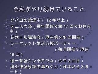 今私がやり続けていること ・タバコを禁煙中（ 12 年以上） ・テニス大会（毎年開催で第 17 回でお休み中） ・花ホテル講演会（現在第 229 回開催） ・シークレット婚活応援パーティー  　　　　　　　　　　　（毎月開催で現在 16 回） ・徳一菩薩シンポジウム（今年 2 回目） ・奥会津温泉郷の湯めぐり（昨年からスタート） 