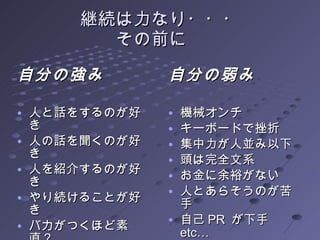 継続は力なり・・・ その前に　 自分の強み 人と話をするのが好き 人の話を聞くのが好き 人を紹介するのが好き やり続けることが好き バカがつくほど素直？ 自分の弱み 機械オンチ キーボードで挫折 集中力が人並み以下 頭は完全文系 お金に余裕がない 人とあらそうのが苦手 自己 PR  が下手　 etc… 