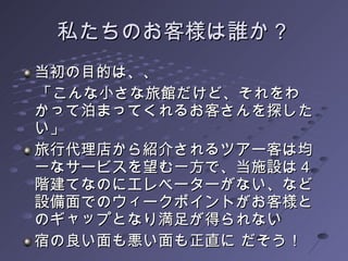 私たちのお客様は誰か？ 当初の目的は、、 　「こんな小さな旅館だけど、それをわかって泊まってくれるお客さんを探したい」 旅行代理店から紹介されるツアー客は均一なサービスを望む一方で、当施設は４階建てなのにエレベーターがない、など設備面でのウィークポイントがお客様とのギャップとなり満足が得られない  宿の良い面も悪い面も正直に だそう！ 