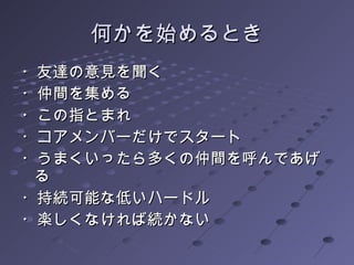 何かを始めるとき ・友達の意見を聞く ・仲間を集める ・この指とまれ ・コアメンバーだけでスタート ・うまくいったら多くの仲間を呼んであげる ・持続可能な低いハードル ・楽しくなければ続かない 
