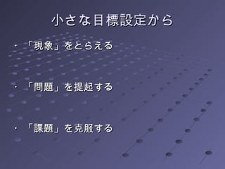 小さな目標設定から ・「現象」をとらえる ・「問題」を提起する ・「課題」を克服する 