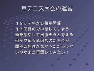 草テニス大会の運営 １９８７年から毎年開催 １７回目ので中断してしまう 頭を冷やして出直そうと考える 何がやめる原因なのだろうか 開催に無理がなかっただろうか いつかまた再開してみたい！ 