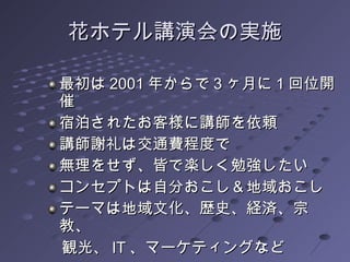 花ホテル講演会の実施 最初は 2001 年からで 3 ヶ月に 1 回位開催 宿泊されたお客様に講師を依頼 講師謝礼は交通費程度で 無理をせず、皆で楽しく勉強したい コンセプトは自分おこし＆地域おこし テーマは地域文化、歴史、経済、宗教、 　観光、 IT 、マーケティングなど  