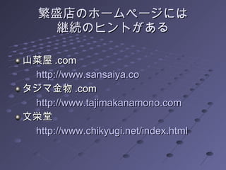 繁盛店のホームページ には 継続のヒントがある 山菜屋 .com 　　 http:// www.sansaiya.co タジマ金物 .com 　　 http:// www.tajimakanamono.com 文栄堂 　　 http:// www.chikyugi.net/index.html 