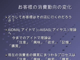 　　お客様の消費動向の変化 どうしてお客様はその店に行くのだろうか？ AIDMA( アイドマ )⇒AISAS( アイサス ) 理論へ 　　今までのアイドマ理論は 　　　「注意」「興味」「欲求」「記憶」「購買」 現在の消費者の購買にまつわるプロセスは 　　　「注意」「興味」「検索」「購買」「情報共有」 