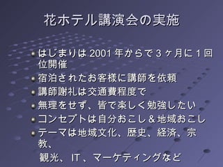 花ホテル講演会の実施 はじまりは 2001 年からで 3 ヶ月に 1 回位開催 宿泊されたお客様に講師を依頼 講師謝礼は交通費程度で 無理をせず、皆で楽しく勉強したい コンセプトは自分おこし＆地域おこし テーマは地域文化、歴史、経済、宗教、 　観光、 IT 、マーケティングなど  